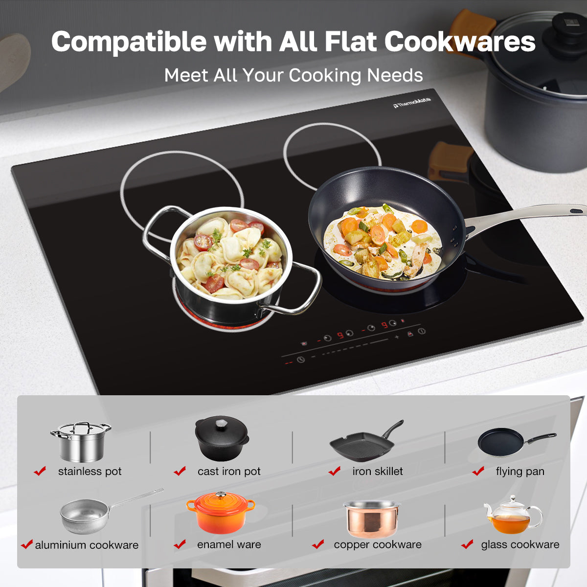 Compatible with All Flat Cookwares
Meet All Your Cooking Needs