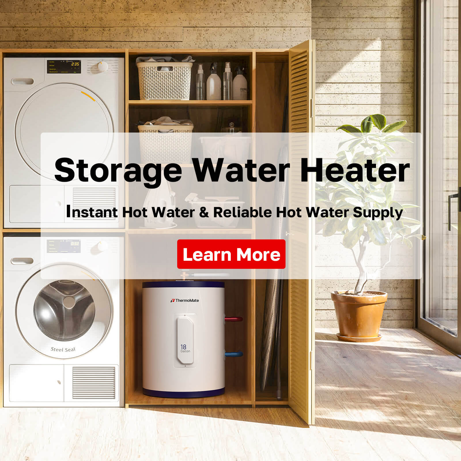 Storage Water Heater
nstant Hot Water & Reliable Hot Water Supply
