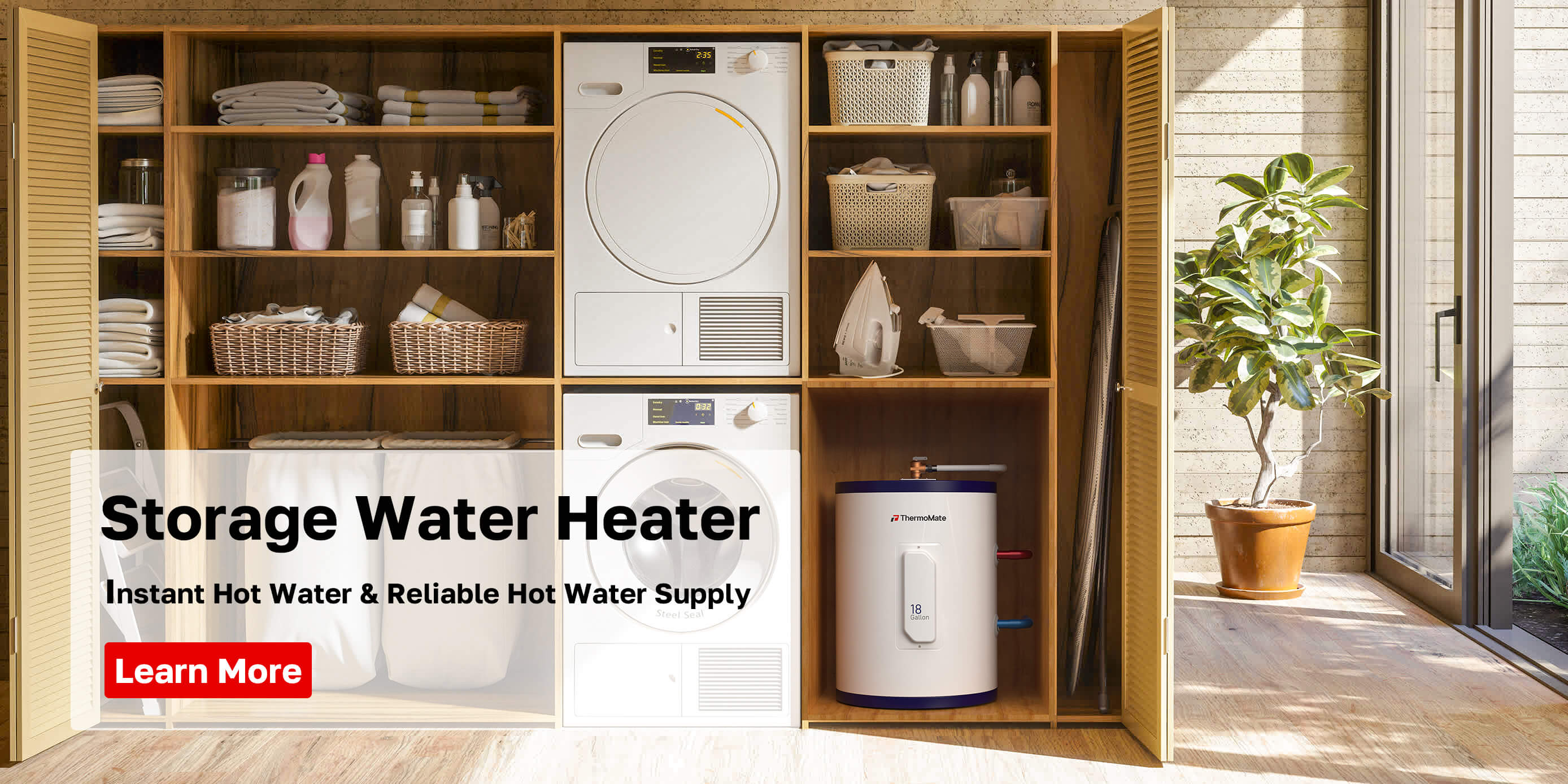 Storage Water Heater
nstant Hot Water & Reliable Hot Water Supply
